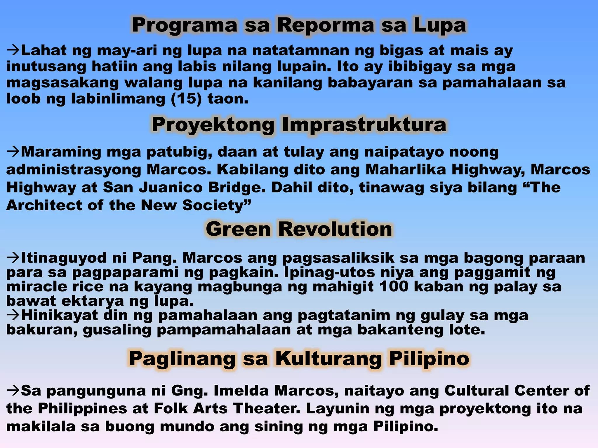 Programa sa Reporma sa Lupa 
Lahat ng may-ari ng lupa na natatamnan ng bigas at mais ay 
inutusang hatiin ang labis nilang lupain. Ito ay ibibigay sa mga 
magsasakang walang lupa na kanilang babayaran sa pamahalaan sa 
loob ng labinlimang (15) taon. 
Proyektong Imprastruktura 
Maraming mga patubig, daan at tulay ang naipatayo noong 
administrasyong Marcos. Kabilang dito ang Maharlika Highway, Marcos 
Highway at San Juanico Bridge. Dahil dito, tinawag siya bilang “The 
Architect of the New Society” 
Green Revolution 
Itinaguyod ni Pang. Marcos ang pagsasaliksik sa mga bagong paraan 
para sa pagpaparami ng pagkain. Ipinag-utos niya ang paggamit ng 
miracle rice na kayang magbunga ng mahigit 100 kaban ng palay sa 
bawat ektarya ng lupa. 
Hinikayat din ng pamahalaan ang pagtatanim ng gulay sa mga 
bakuran, gusaling pampamahalaan at mga bakanteng lote. 
Paglinang sa Kulturang Pilipino 
Sa pangunguna ni Gng. Imelda Marcos, naitayo ang Cultural Center of 
the Philippines at Folk Arts Theater. Layunin ng mga proyektong ito na 
makilala sa buong mundo ang sining ng mga Pilipino. 
 