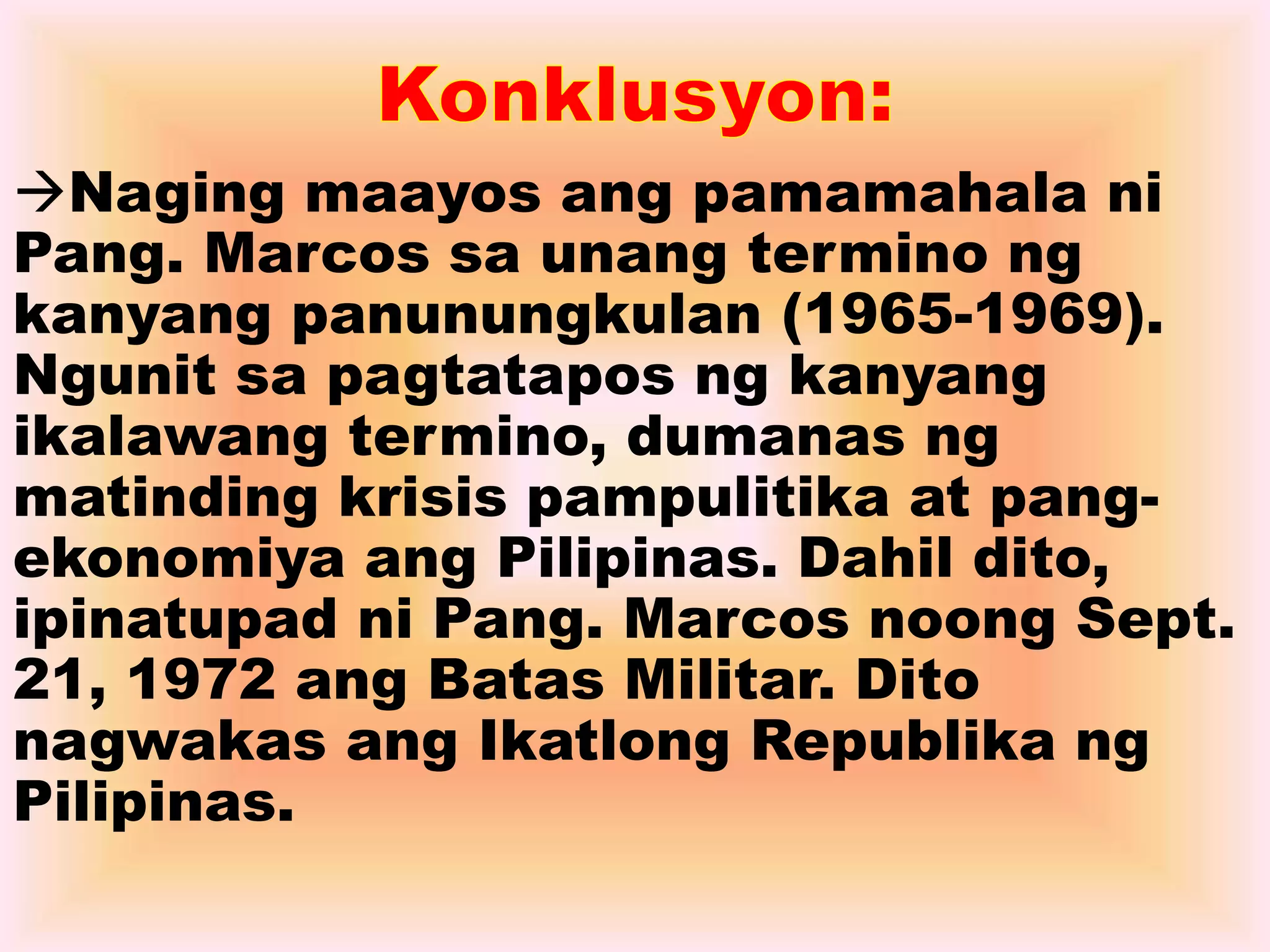 Naging maayos ang pamamahala ni 
Pang. Marcos sa unang termino ng 
kanyang panunungkulan (1965-1969). 
Ngunit sa pagtatapos ng kanyang 
ikalawang termino, dumanas ng 
matinding krisis pampulitika at pang-ekonomiya 
ang Pilipinas. Dahil dito, 
ipinatupad ni Pang. Marcos noong Sept. 
21, 1972 ang Batas Militar. Dito 
nagwakas ang Ikatlong Republika ng 
Pilipinas. 
 
