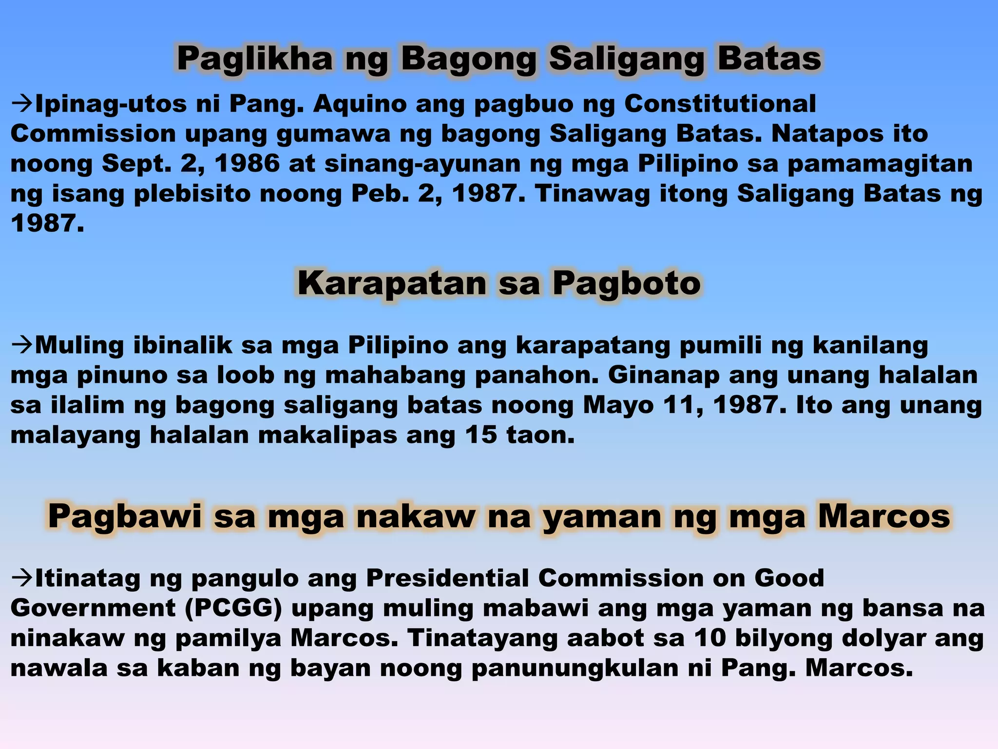 Paglikha ng Bagong Saligang Batas 
Ipinag-utos ni Pang. Aquino ang pagbuo ng Constitutional 
Commission upang gumawa ng bagong Saligang Batas. Natapos ito 
noong Sept. 2, 1986 at sinang-ayunan ng mga Pilipino sa pamamagitan 
ng isang plebisito noong Peb. 2, 1987. Tinawag itong Saligang Batas ng 
1987. 
Karapatan sa Pagboto 
Muling ibinalik sa mga Pilipino ang karapatang pumili ng kanilang 
mga pinuno sa loob ng mahabang panahon. Ginanap ang unang halalan 
sa ilalim ng bagong saligang batas noong Mayo 11, 1987. Ito ang unang 
malayang halalan makalipas ang 15 taon. 
Pagbawi sa mga nakaw na yaman ng mga Marcos 
Itinatag ng pangulo ang Presidential Commission on Good 
Government (PCGG) upang muling mabawi ang mga yaman ng bansa na 
ninakaw ng pamilya Marcos. Tinatayang aabot sa 10 bilyong dolyar ang 
nawala sa kaban ng bayan noong panunungkulan ni Pang. Marcos. 
 