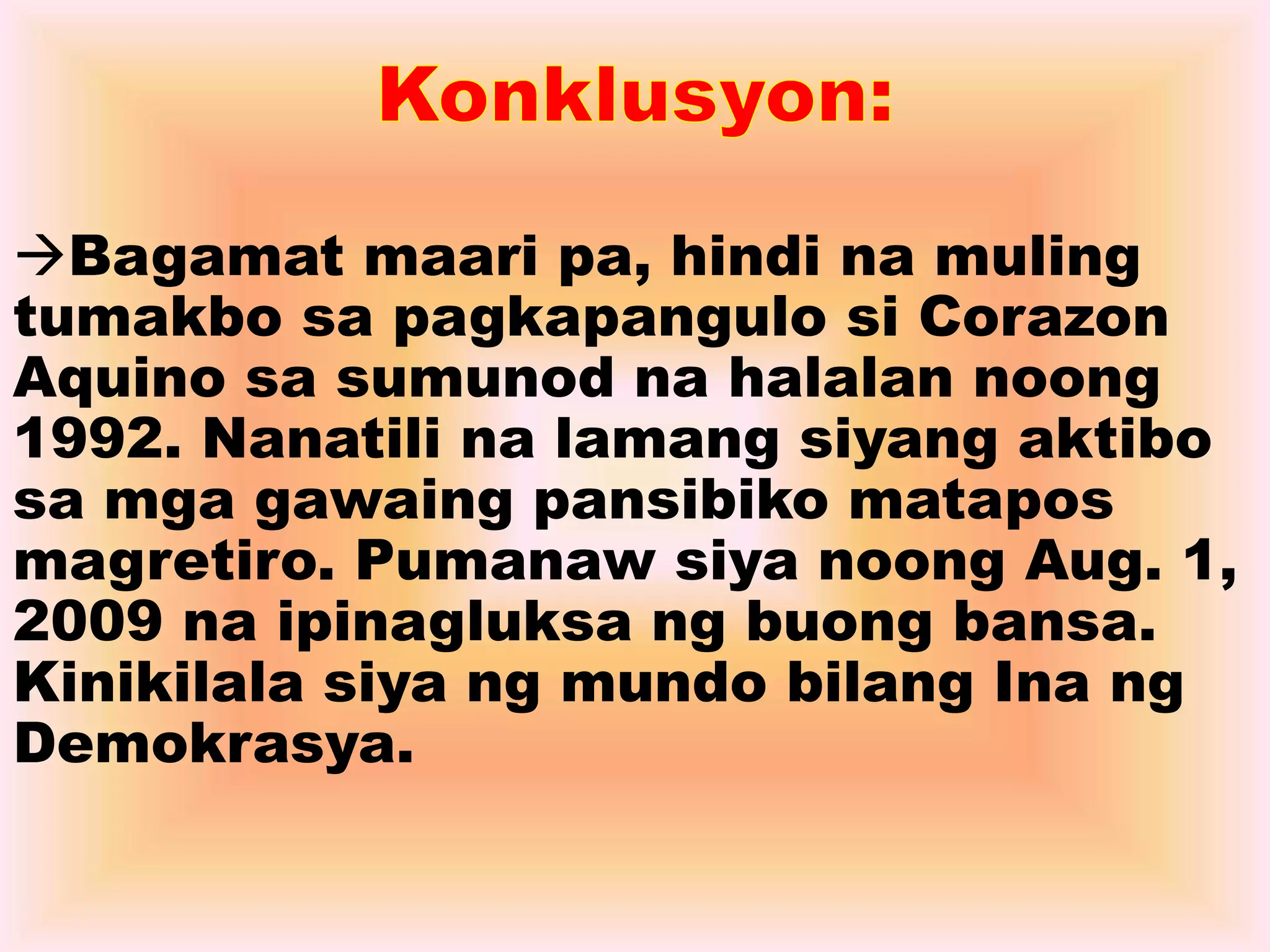 Bagamat maari pa, hindi na muling 
tumakbo sa pagkapangulo si Corazon 
Aquino sa sumunod na halalan noong 
1992. Nanatili na lamang siyang aktibo 
sa mga gawaing pansibiko matapos 
magretiro. Pumanaw siya noong Aug. 1, 
2009 na ipinagluksa ng buong bansa. 
Kinikilala siya ng mundo bilang Ina ng 
Demokrasya. 
 