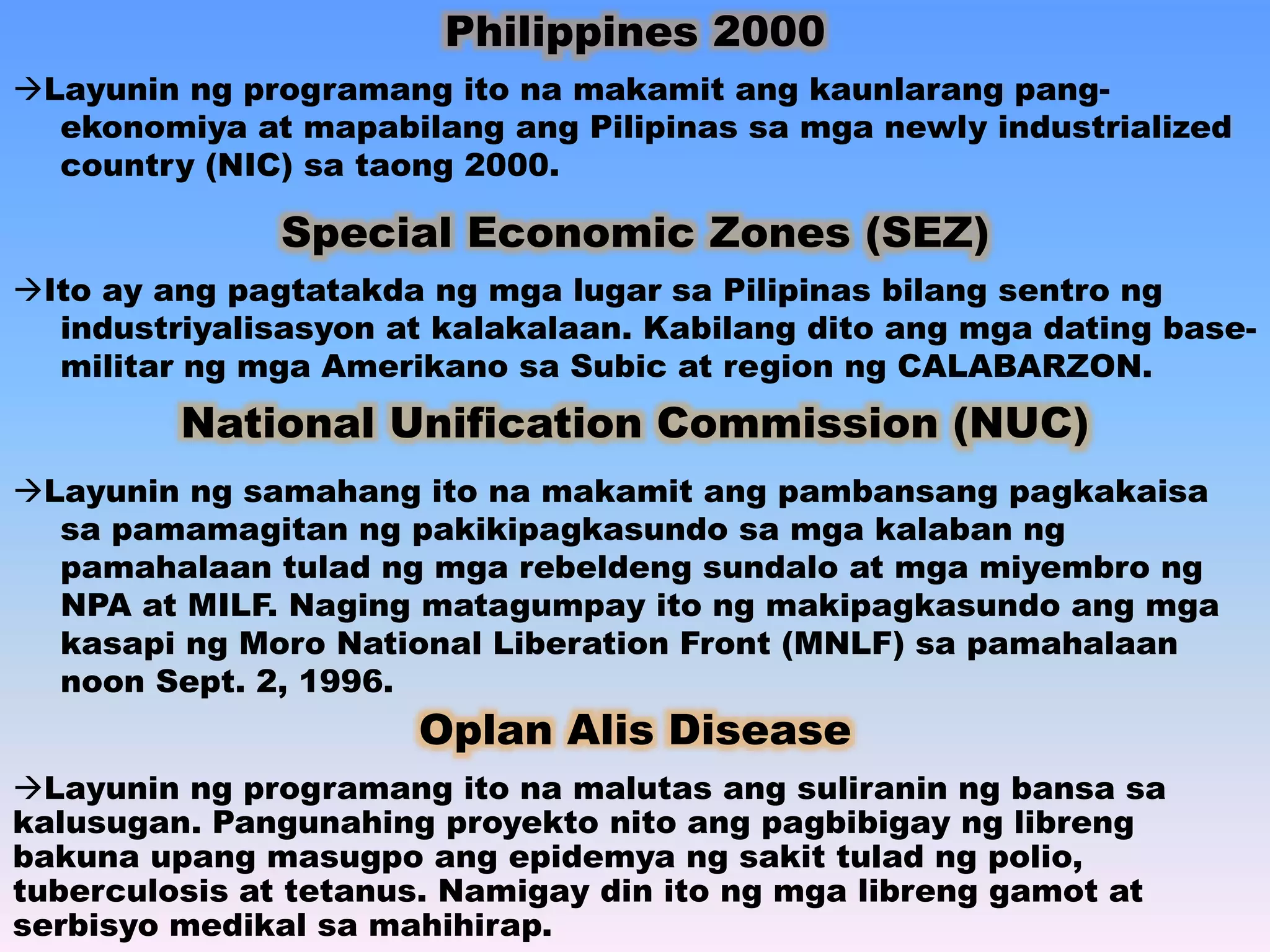 Philippines 2000 
Layunin ng programang ito na makamit ang kaunlarang pang-ekonomiya 
at mapabilang ang Pilipinas sa mga newly industrialized 
country (NIC) sa taong 2000. 
Special Economic Zones (SEZ) 
Ito ay ang pagtatakda ng mga lugar sa Pilipinas bilang sentro ng 
industriyalisasyon at kalakalaan. Kabilang dito ang mga dating base-militar 
ng mga Amerikano sa Subic at region ng CALABARZON. 
National Unification Commission (NUC) 
Layunin ng samahang ito na makamit ang pambansang pagkakaisa 
sa pamamagitan ng pakikipagkasundo sa mga kalaban ng 
pamahalaan tulad ng mga rebeldeng sundalo at mga miyembro ng 
NPA at MILF. Naging matagumpay ito ng makipagkasundo ang mga 
kasapi ng Moro National Liberation Front (MNLF) sa pamahalaan 
noon Sept. 2, 1996. 
Oplan Alis Disease 
Layunin ng programang ito na malutas ang suliranin ng bansa sa 
kalusugan. Pangunahing proyekto nito ang pagbibigay ng libreng 
bakuna upang masugpo ang epidemya ng sakit tulad ng polio, 
tuberculosis at tetanus. Namigay din ito ng mga libreng gamot at 
serbisyo medikal sa mahihirap. 
 