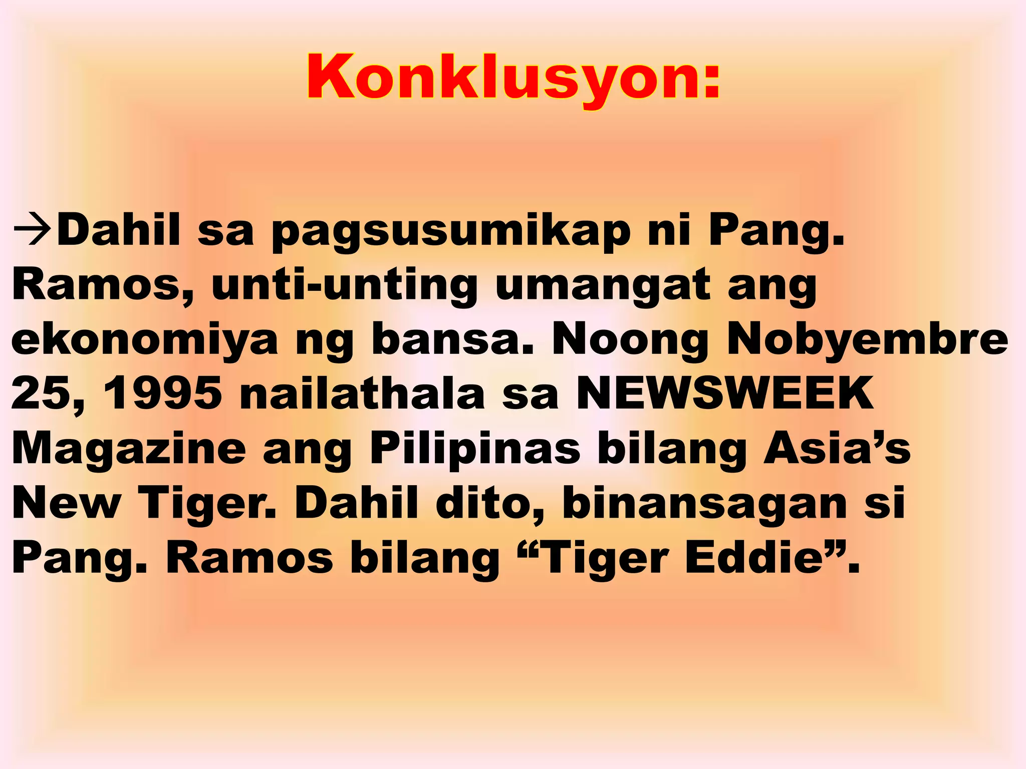 Dahil sa pagsusumikap ni Pang. 
Ramos, unti-unting umangat ang 
ekonomiya ng bansa. Noong Nobyembre 
25, 1995 nailathala sa NEWSWEEK 
Magazine ang Pilipinas bilang Asia’s 
New Tiger. Dahil dito, binansagan si 
Pang. Ramos bilang “Tiger Eddie”. 
 