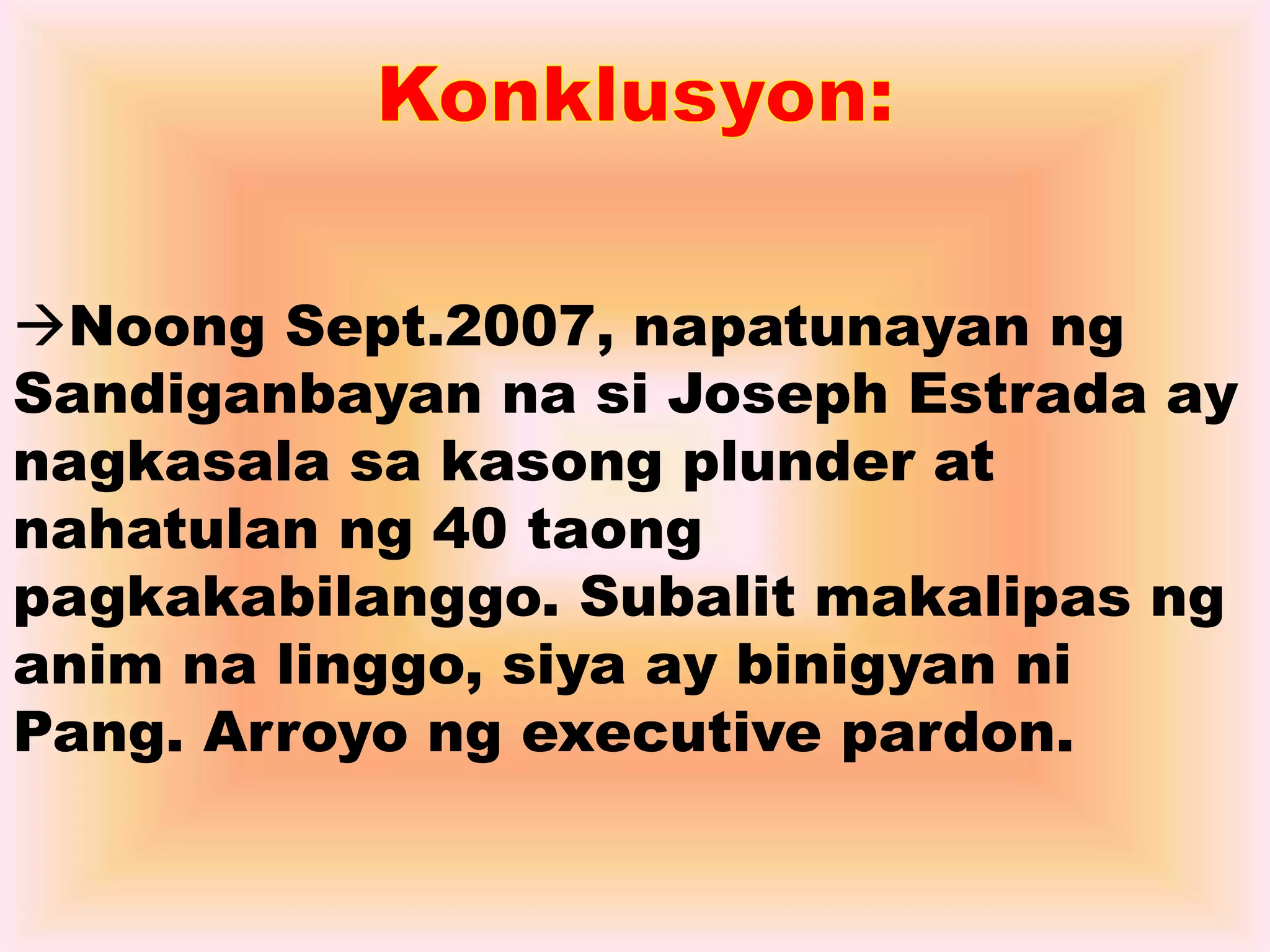 Noong Sept.2007, napatunayan ng 
Sandiganbayan na si Joseph Estrada ay 
nagkasala sa kasong plunder at 
nahatulan ng 40 taong 
pagkakabilanggo. Subalit makalipas ng 
anim na linggo, siya ay binigyan ni 
Pang. Arroyo ng executive pardon. 
 