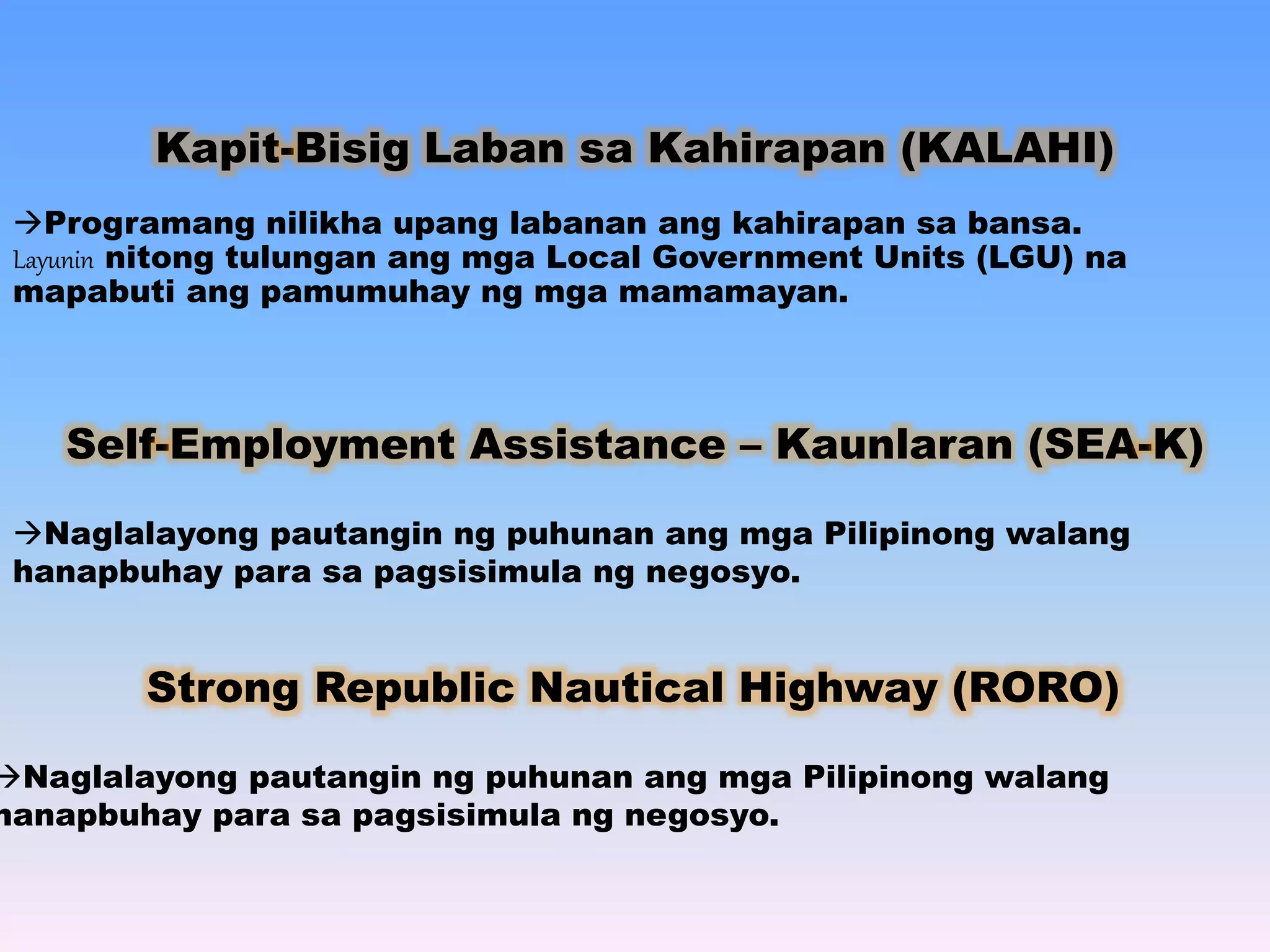 Kapit-Bisig Laban sa Kahirapan (KALAHI) 
Programang nilikha upang labanan ang kahirapan sa bansa. 
Layunin nitong tulungan ang mga Local Government Units (LGU) na 
mapabuti ang pamumuhay ng mga mamamayan. 
Self-Employment Assistance – Kaunlaran (SEA-K) 
Naglalayong pautangin ng puhunan ang mga Pilipinong walang 
hanapbuhay para sa pagsisimula ng negosyo. 
Strong Republic Nautical Highway (RORO) 
Naglalayong pautangin ng puhunan ang mga Pilipinong walang 
hanapbuhay para sa pagsisimula ng negosyo. 
 