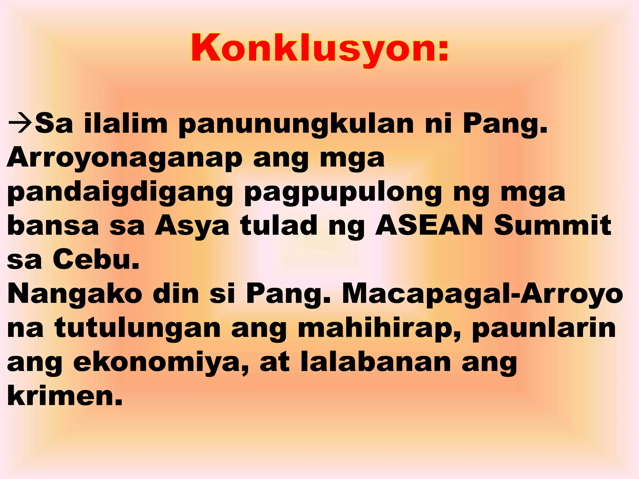 Sa ilalim panunungkulan ni Pang. 
Arroyonaganap ang mga 
pandaigdigang pagpupulong ng mga 
bansa sa Asya tulad ng ASEAN Summit 
sa Cebu. 
Nangako din si Pang. Macapagal-Arroyo 
na tutulungan ang mahihirap, paunlarin 
ang ekonomiya, at lalabanan ang 
krimen. 
 