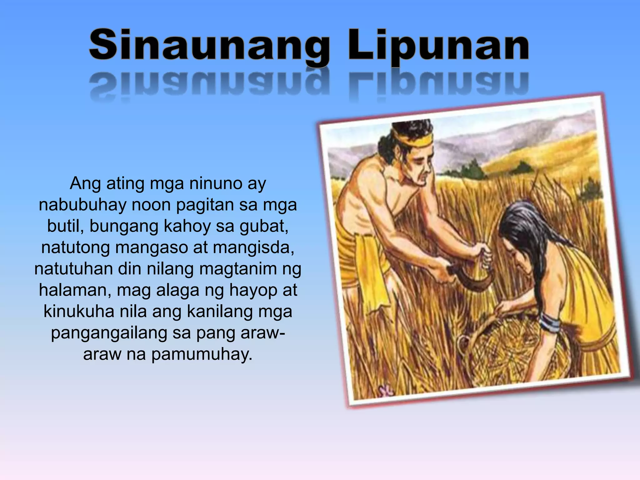 Ang ating mga ninuno ay 
nabubuhay noon pagitan sa mga 
butil, bungang kahoy sa gubat, 
natutong mangaso at mangisda, 
natutuhan din nilang magtanim ng 
halaman, mag alaga ng hayop at 
kinukuha nila ang kanilang mga 
pangangailang sa pang araw-araw 
na pamumuhay. 
 