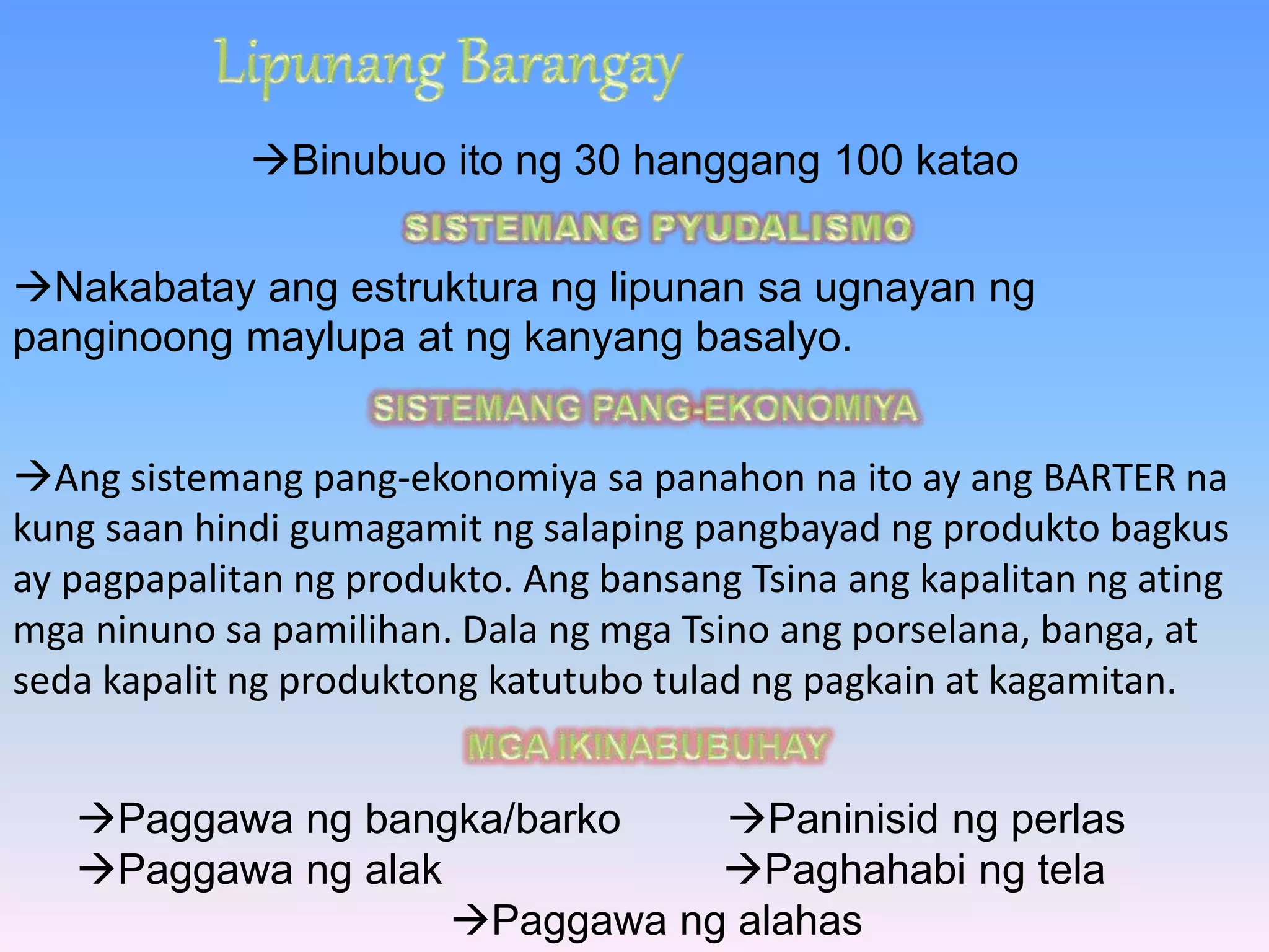 Binubuo ito ng 30 hanggang 100 katao 
Nakabatay ang estruktura ng lipunan sa ugnayan ng 
panginoong maylupa at ng kanyang basalyo. 
Ang sistemang pang-ekonomiya sa panahon na ito ay ang BARTER na 
kung saan hindi gumagamit ng salaping pangbayad ng produkto bagkus 
ay pagpapalitan ng produkto. Ang bansang Tsina ang kapalitan ng ating 
mga ninuno sa pamilihan. Dala ng mga Tsino ang porselana, banga, at 
seda kapalit ng produktong katutubo tulad ng pagkain at kagamitan. 
Paggawa ng bangka/barko Paninisid ng perlas 
Paggawa ng alak Paghahabi ng tela 
Paggawa ng alahas 
 