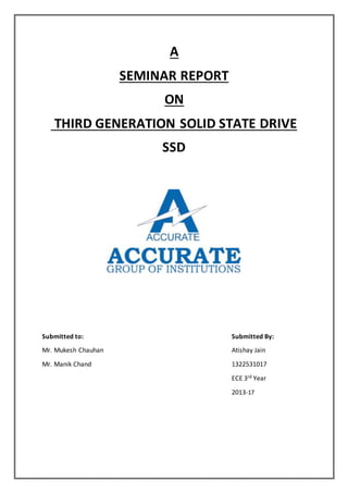 A
SEMINAR REPORT
ON
THIRD GENERATION SOLID STATE DRIVE
SSD
Submitted to: Submitted By:
Mr. Mukesh Chauhan Atishay Jain
Mr. Manik Chand 1322531017
ECE 3rd Year
2013-17
 