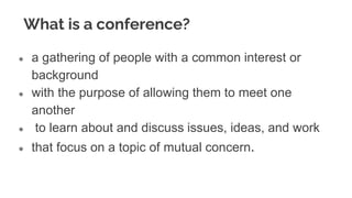 What is a conference?
● a gathering of people with a common interest or
background
● with the purpose of allowing them to meet one
another
● to learn about and discuss issues, ideas, and work
● that focus on a topic of mutual concern.
 