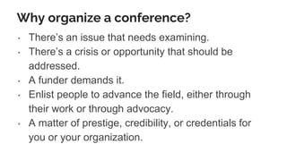 Why organize a conference?
• There’s an issue that needs examining.
• There’s a crisis or opportunity that should be
addressed.
• A funder demands it.
• Enlist people to advance the field, either through
their work or through advocacy.
• A matter of prestige, credibility, or credentials for
you or your organization.
 