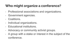 Who might organize a conference?
• Professional associations and organizations.
• Government agencies.
• Coalitions.
• Individual organizations.
• Educational institutions.
• Advocacy or community activist groups.
• A group with a stake or interest in the subject of the
conference.
 