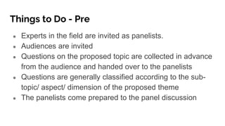 Things to Do - Pre
● Experts in the field are invited as panelists.
● Audiences are invited
● Questions on the proposed topic are collected in advance
from the audience and handed over to the panelists
● Questions are generally classified according to the sub-
topic/ aspect/ dimension of the proposed theme
● The panelists come prepared to the panel discussion
 