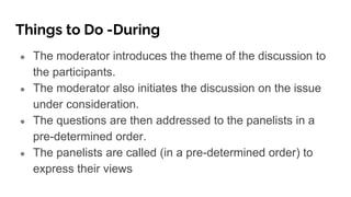 Things to Do -During
● The moderator introduces the theme of the discussion to
the participants.
● The moderator also initiates the discussion on the issue
under consideration.
● The questions are then addressed to the panelists in a
pre-determined order.
● The panelists are called (in a pre-determined order) to
express their views
 