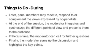 Things to Do -During
● Later, panel members may react to, respond to or
complement the views expressed by co-panelists.
● At the end of the session, the moderator integrates and
synthesizes the different points of view and presents them
to the audience.
● If there is time, the moderator can call for further questions
● Finally, the moderator sums up the discussion and
highlights the key points.
 