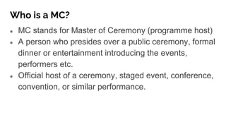 Who is a MC?
● MC stands for Master of Ceremony (programme host)
● A person who presides over a public ceremony, formal
dinner or entertainment introducing the events,
performers etc.
● Official host of a ceremony, staged event, conference,
convention, or similar performance.
 
