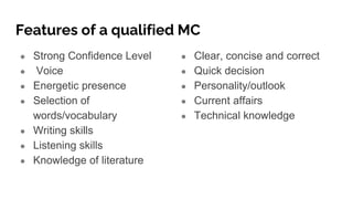 Features of a qualified MC
● Strong Confidence Level
● Voice
● Energetic presence
● Selection of
words/vocabulary
● Writing skills
● Listening skills
● Knowledge of literature
● Clear, concise and correct
● Quick decision
● Personality/outlook
● Current affairs
● Technical knowledge
 