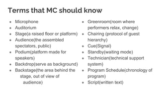 Terms that MC should know
● Microphone
● Auditorium
● Stage(a raised floor or platform)
● Audience(the assembled
spectators, public)
● Podium(platform made for
speakers)
● Backdrop(serve as background)
● Backstage(the area behind the
stage, out of view of
audience)
● Greenroom(room where
performers relax, change)
● Chairing (protocol of guest
hierarchy)
● Cue(Signal)
● Standby(waiting mode)
● Technician(technical support
system)
● Program Schedule(chronology of
program)
● Script(written text)
 