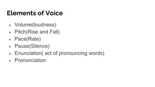 Elements of Voice
● Volume(loudness)
● Pitch(Rise and Fall)
● Pace(Rate)
● Pause(Silence)
● Enunciation( act of pronouncing words)
● Pronunciation
 