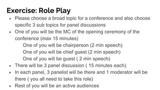 Exercise: Role Play
● Please choose a broad topic for a conference and also choose
specific 3 sub topics for panel discussions
● One of you will be the MC of the opening ceremony of the
conference (max 15 minutes)
One of you will be chairperson (2 min speech)
One of you will be chief guest (2 min speech)
One of you will be guest ( 2 min speech)
● There will be 3 panel discussion ( 15 minutes each)
● In each panel, 3 panelist will be there and 1 moderator will be
there ( you all need to take this role)
● Rest of you will be an active audiences
 