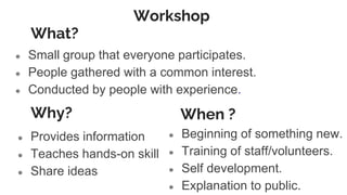 Workshop
● Small group that everyone participates.
● People gathered with a common interest.
● Conducted by people with experience.
Why?
● Provides information
● Teaches hands-on skill
● Share ideas
● Beginning of something new.
● Training of staff/volunteers.
● Self development.
● Explanation to public.
When ?
What?
 