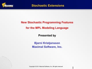 Stochastic Extensions




New Stochastic Programming Features
   for the MPL Modeling Language

                     Presented by

           Bjarni Kristjansson
          Maximal Software, Inc.




     Copyright © 2011 Maximal Software, Inc. All rights reserved
                                                                   1
 