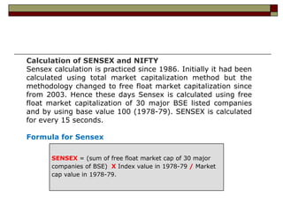 Calculation of SENSEX and NIFTY
Sensex calculation is practiced since 1986. Initially it had been
calculated using total market capitalization method but the
methodology changed to free float market capitalization since
from 2003. Hence these days Sensex is calculated using free
float market capitalization of 30 major BSE listed companies
and by using base value 100 (1978-79). SENSEX is calculated
for every 15 seconds.

Formula for Sensex

       SENSEX = (sum of free float market cap of 30 major
       companies of BSE) X Index value in 1978-79 / Market
       cap value in 1978-79.
 