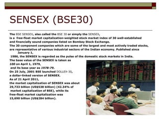 SENSEX (BSE30)
The BSE SENSEX, also called the BSE 30 or simply the SENSEX,
is a free-float market capitalization-weighted stock market index of 30 well-established
and financially sound companies listed on Bombay Stock Exchange.
The 30 component companies which are some of the largest and most actively traded stocks,
are representative of various industrial sectors of the Indian economy. Published since
      January 1,
 1986, the SENSEX is regarded as the pulse of the domestic stock markets in India.
The base value of the SENSEX is taken as
100 on April 1, 1979,
 and its base year as 1978-79.
On 25 July, 2001 BSE launched DOLLEX-30,
a dollar-linked version of SENSEX.
As of 21 April 2011,
the market capitalization of SENSEX was about
29,733 billion (US$538 billion) (42.34% of
 market capitalization of BSE), while its
free-float market capitalization was
15,690 billion (US$284 billion).
 