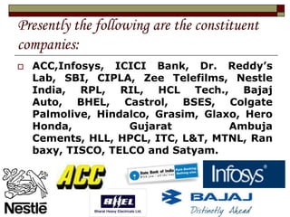 Presently the following are the constituent
companies:
   ACC,Infosys, ICICI Bank, Dr. Reddy’s
    Lab, SBI, CIPLA, Zee Telefilms, Nestle
    India, RPL, RIL, HCL Tech., Bajaj
    Auto, BHEL, Castrol, BSES, Colgate
    Palmolive, Hindalco, Grasim, Glaxo, Hero
    Honda,          Gujarat          Ambuja
    Cements, HLL, HPCL, ITC, L&T, MTNL, Ran
    baxy, TISCO, TELCO and Satyam.
 