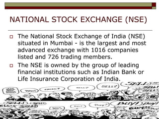 NATIONAL STOCK EXCHANGE (NSE)

   The National Stock Exchange of India (NSE)
    situated in Mumbai - is the largest and most
    advanced exchange with 1016 companies
    listed and 726 trading members.
   The NSE is owned by the group of leading
    financial institutions such as Indian Bank or
    Life Insurance Corporation of India.
 