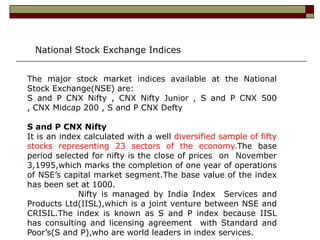 National Stock Exchange Indices


The major stock market indices available at the National
Stock Exchange(NSE) are:
S and P CNX Nifty , CNX Nifty Junior , S and P CNX 500
, CNX Midcap 200 , S and P CNX Defty

S and P CNX Nifty
It is an index calculated with a well diversified sample of fifty
stocks representing 23 sectors of the economy.The base
period selected for nifty is the close of prices on November
3,1995,which marks the completion of one year of operations
of NSE’s capital market segment.The base value of the index
has been set at 1000.
             Nifty is managed by India Index Services and
Products Ltd(IISL),which is a joint venture between NSE and
CRISIL.The index is known as S and P index because IISL
has consulting and licensing agreement with Standard and
Poor’s(S and P),who are world leaders in index services.
 