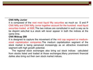 CNX Nifty Junior
It is composed of the next most liquid fifty securities so much so S and P
CNX Nifty and CNX Nifty Junior together account for the hundred most liquid
securities traded at NSE.The two indices are constituted in such a way as to
be disjoint sets,that is,a stock will never appear in both the indices at the
same time.
CNX Midcap 200
It is designed to capture the movement of the mid cap segment or medium-
sized capitalization companies.The medium capitalization segment of the
stock market is being perceived increasingly as an attractive investment
segment with high growth potential.
    The regional stock exchanges also bring out stock indices calculated
from stocks listed and traded at those exchanges.Many prominent financial
dailies also bring out their own stock market indices.
 