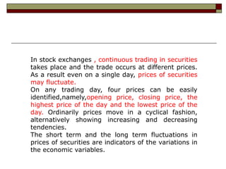 In stock exchanges , continuous trading in securities
takes place and the trade occurs at different prices.
As a result even on a single day, prices of securities
may fluctuate.
On any trading day, four prices can be easily
identified,namely,opening price, closing price, the
highest price of the day and the lowest price of the
day. Ordinarily prices move in a cyclical fashion,
alternatively showing increasing and decreasing
tendencies.
The short term and the long term fluctuations in
prices of securities are indicators of the variations in
the economic variables.
 