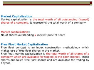 Market Capitalisation
Market capitalization is the total worth of all outstanding (issued)
shares of a company. It represents the total worth of a company.


Market capitalization=
No of shares outstanding x market price of share


Free Float Market Capitalization
Free float concept is an index construction methodology which
makes use of free float shares in the market.
Free float market capitalization is the total worth of all shares of a
company which are available for trading in the open market. These
shares are called free float shares and are available for trading by
anyone.
 
