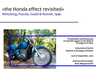 presentation of scientific papers
      seminar: strategy-as-pratice




»the Honda effect revisited«
              University of Zurich
         23rd of September, 2010
                 A. Schwarzinger
              Boris Morgounovski



Mintzberg, Pascale, Goold & Rumelt, 1996.
                           Page 1




                                                 Presentation and Discussion
                                            of scientific papers in the field of
                                                           Strategy-as-Pratice

                                                         University of Zurich
                                               Seminar in Strategy-as-Pratice

                                                     23rd of September, 2010

                                                       Andreas Schwarzinger
                                                         Boris Morgounovski
 
