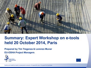 Safety and health at work is everyone’s concern. It’s good for you. It’s good for business.
Summary: Expert Workshop on e-tools
held 20 October 2014, Paris
Prepared by Tim Tregenza & Lorenzo Munar
EU-OSHA Project Managers
 