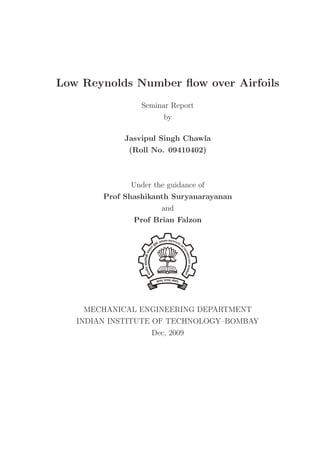 Low Reynolds Number ﬂow over Airfoils
                 Seminar Report
                       by

             Jasvipul Singh Chawla
              (Roll No. 09410402)



              Under the guidance of
        Prof Shashikanth Suryanarayanan
                      and
               Prof Brian Falzon




    MECHANICAL ENGINEERING DEPARTMENT
   INDIAN INSTITUTE OF TECHNOLOGY–BOMBAY
                   Dec, 2009
 