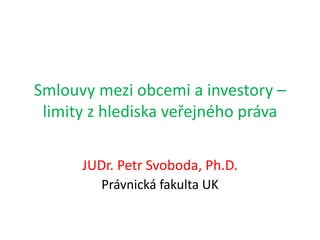 Smlouvy mezi obcemi a investory –
limity z hlediska veřejného práva
JUDr. Petr Svoboda, Ph.D.
Právnická fakulta UK
 