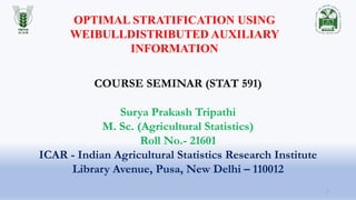Surya Prakash Tripathi
M. Sc. (Agricultural Statistics)
Roll No.- 21601
ICAR - Indian Agricultural Statistics Research Institute
Library Avenue, Pusa, New Delhi – 110012
COURSE SEMINAR (STAT 591)
OPTIMAL STRATIFICATION USING
WEIBULLDISTRIBUTED AUXILIARY
INFORMATION
1
 