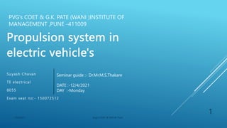 Propulsion system in
electric vehicle's
Suyash Chavan
TE electrical
8055
Exam seat no:- 150072512
Seminar guide :- Dr.Mr.M.S.Thakare
DATE :-12/4/2021
DAY :-Monday
1
12/4/2021 pvgs's COET & GKPLM, Pune
PVG's COET & G.K. PATE (WANI )INSTITUTE OF
MANAGEMENT ,PUNE -411009
 