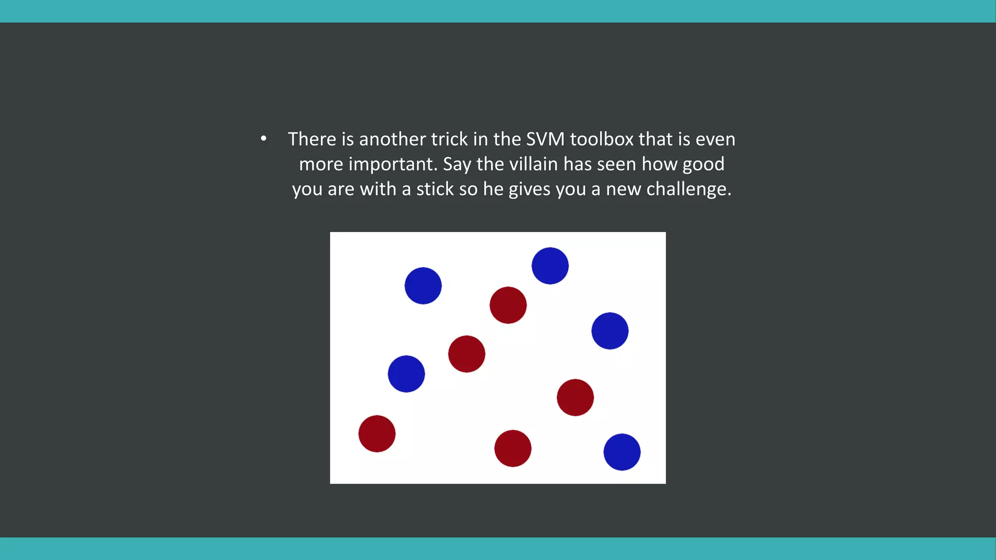 • There is another trick in the SVM toolbox that is even
more important. Say the villain has seen how good
you are with a stick so he gives you a new challenge.
 