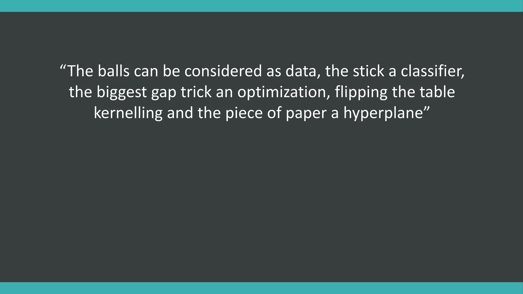 “The balls can be considered as data, the stick a classifier,
the biggest gap trick an optimization, flipping the table
kernelling and the piece of paper a hyperplane”
 