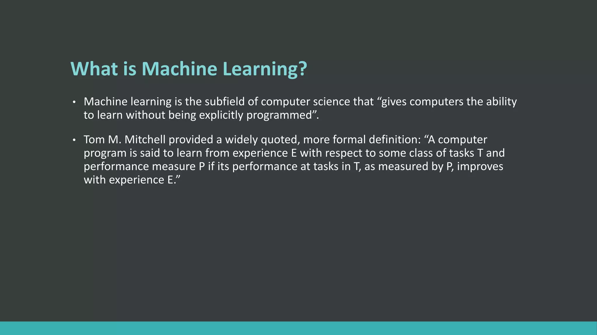 What is Machine Learning?
• Machine learning is the subfield of computer science that “gives computers the ability
to learn without being explicitly programmed”.
• Tom M. Mitchell provided a widely quoted, more formal definition: “A computer
program is said to learn from experience E with respect to some class of tasks T and
performance measure P if its performance at tasks in T, as measured by P, improves
with experience E.”
 