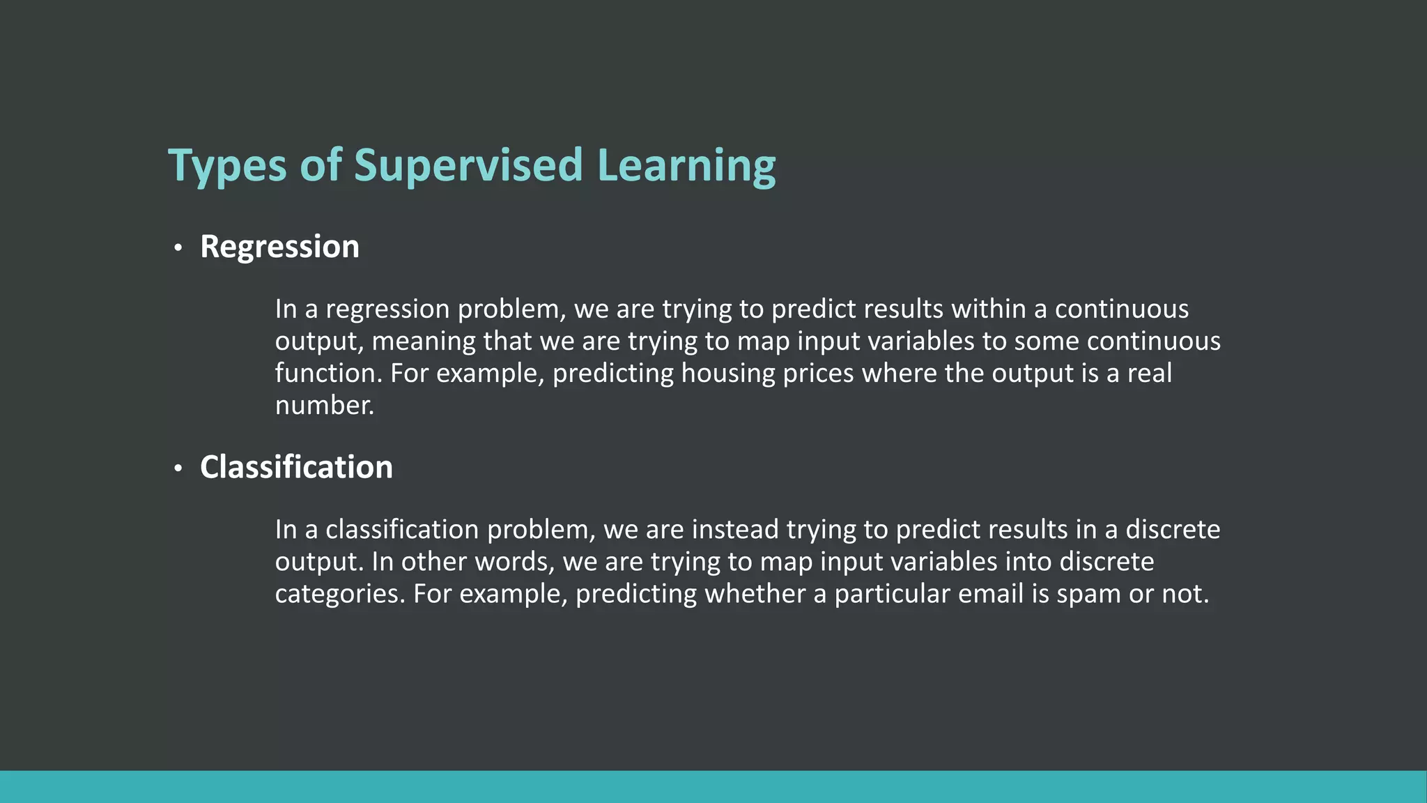 Types of Supervised Learning
• Regression
In a regression problem, we are trying to predict results within a continuous
output, meaning that we are trying to map input variables to some continuous
function. For example, predicting housing prices where the output is a real
number.
• Classification
In a classification problem, we are instead trying to predict results in a discrete
output. In other words, we are trying to map input variables into discrete
categories. For example, predicting whether a particular email is spam or not.
 