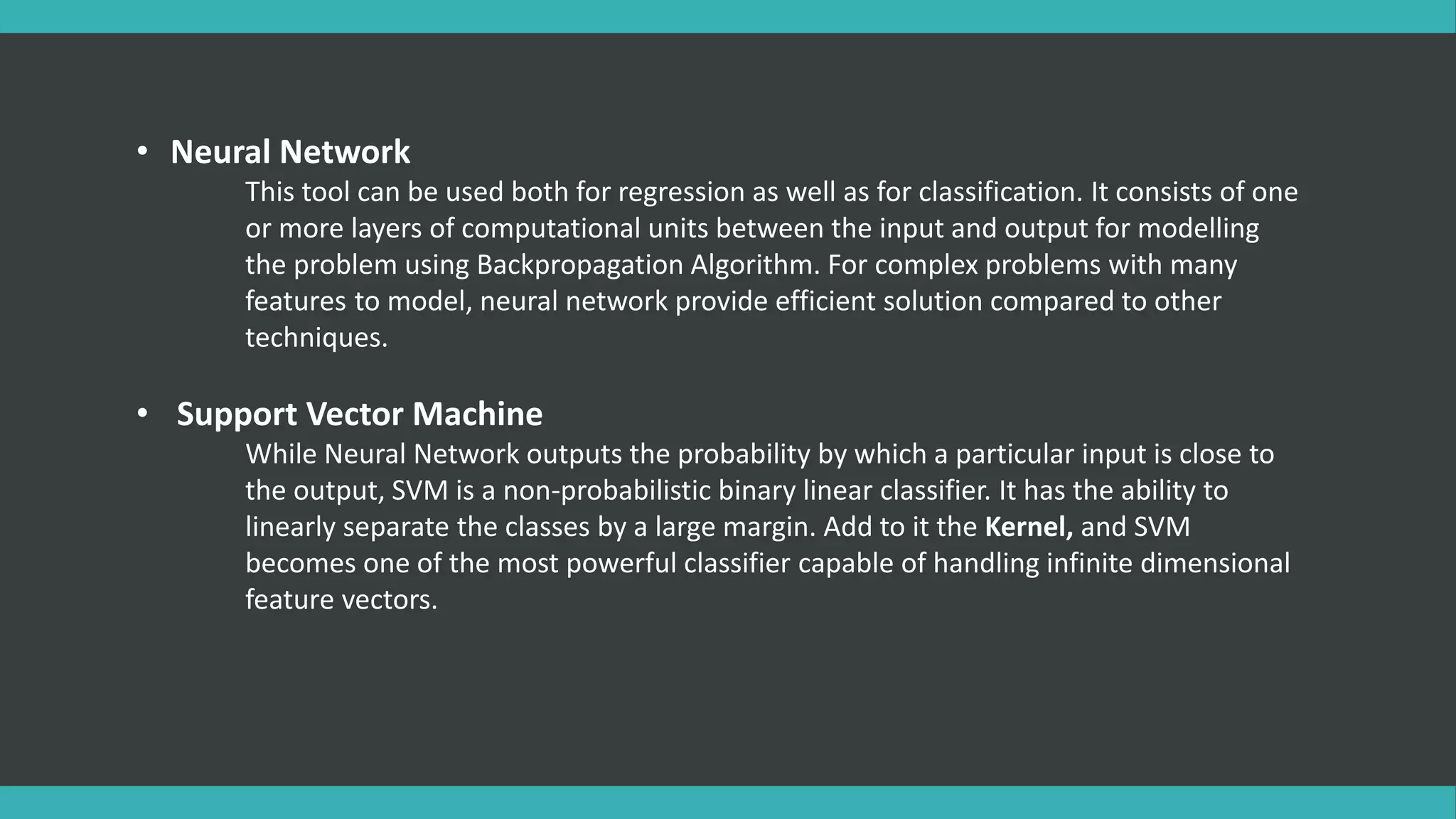 • Neural Network
This tool can be used both for regression as well as for classification. It consists of one
or more layers of computational units between the input and output for modelling
the problem using Backpropagation Algorithm. For complex problems with many
features to model, neural network provide efficient solution compared to other
techniques.
• Support Vector Machine
While Neural Network outputs the probability by which a particular input is close to
the output, SVM is a non-probabilistic binary linear classifier. It has the ability to
linearly separate the classes by a large margin. Add to it the Kernel, and SVM
becomes one of the most powerful classifier capable of handling infinite dimensional
feature vectors.
 