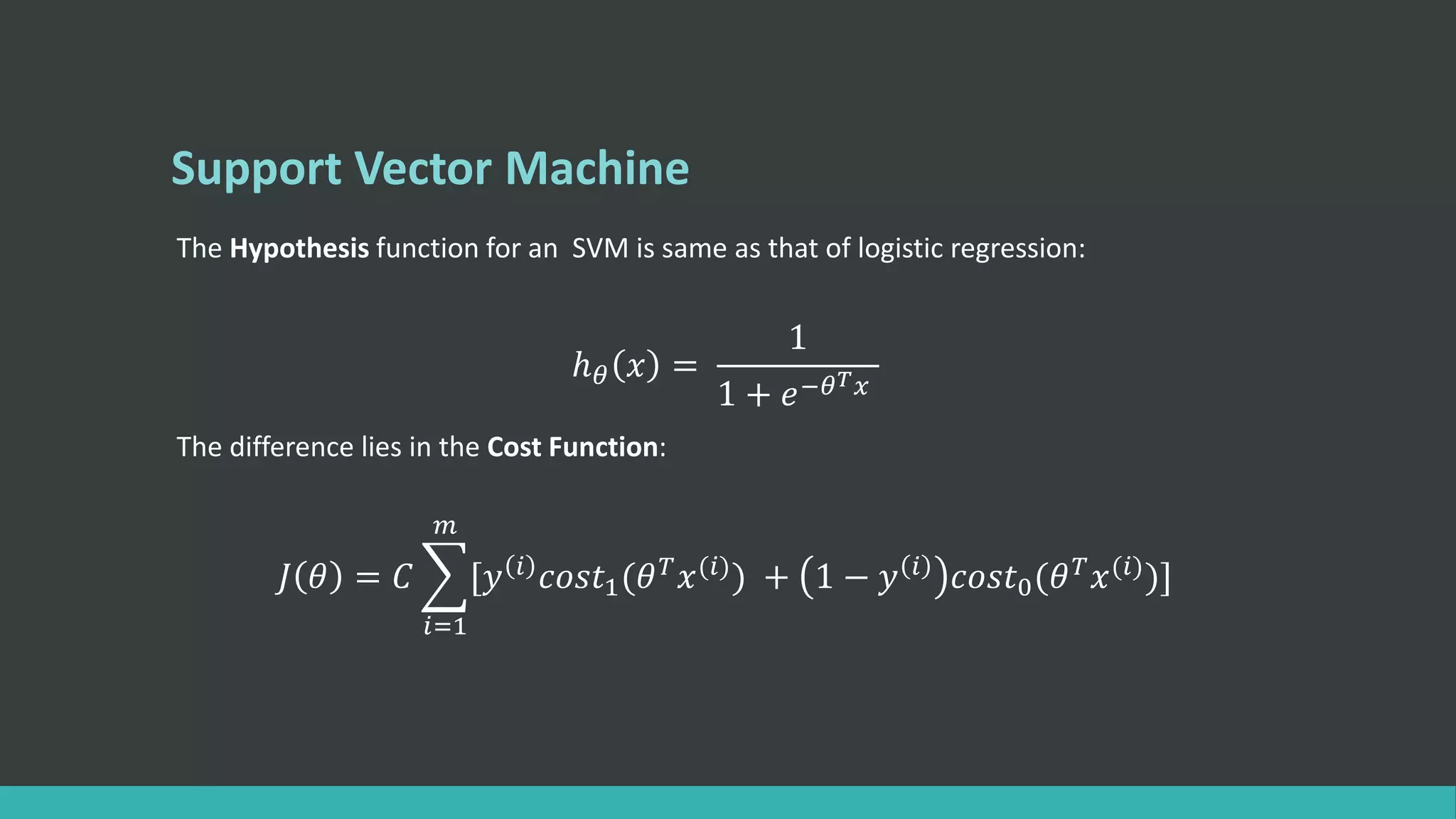 Support Vector Machine
The Hypothesis function for an SVM is same as that of logistic regression:
ℎ 𝜃 𝑥 =
1
1 + 𝑒−𝜃 𝑇 𝑥
The difference lies in the Cost Function:
𝐽 𝜃 = 𝐶
𝑖=1
𝑚
[𝑦 𝑖 𝑐𝑜𝑠𝑡1(𝜃 𝑇 𝑥(𝑖)) + 1 − 𝑦 𝑖 𝑐𝑜𝑠𝑡0(𝜃 𝑇 𝑥(𝑖))]
 
