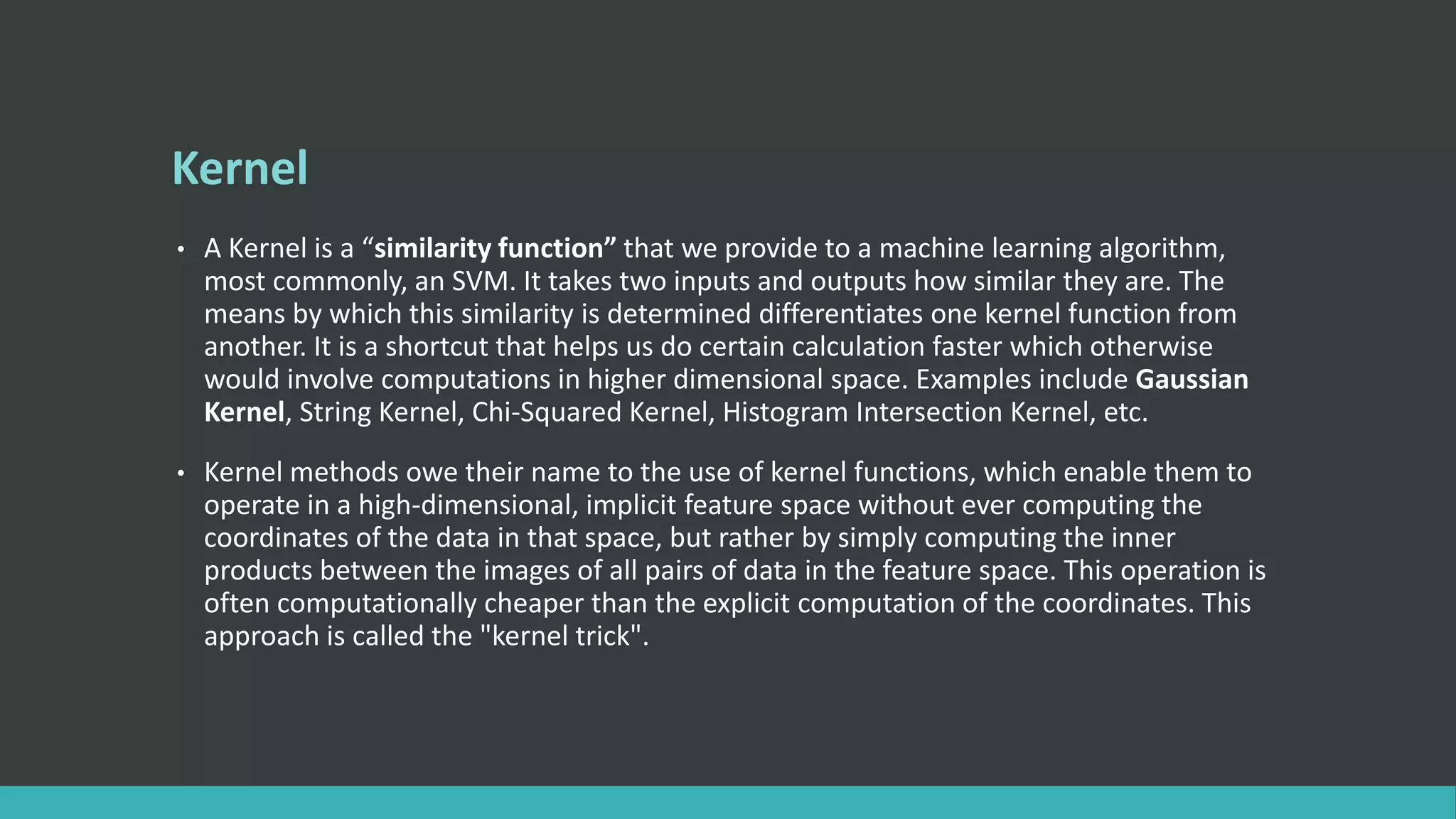 Kernel
• A Kernel is a “similarity function” that we provide to a machine learning algorithm,
most commonly, an SVM. It takes two inputs and outputs how similar they are. The
means by which this similarity is determined differentiates one kernel function from
another. It is a shortcut that helps us do certain calculation faster which otherwise
would involve computations in higher dimensional space. Examples include Gaussian
Kernel, String Kernel, Chi-Squared Kernel, Histogram Intersection Kernel, etc.
• Kernel methods owe their name to the use of kernel functions, which enable them to
operate in a high-dimensional, implicit feature space without ever computing the
coordinates of the data in that space, but rather by simply computing the inner
products between the images of all pairs of data in the feature space. This operation is
often computationally cheaper than the explicit computation of the coordinates. This
approach is called the "kernel trick".
 