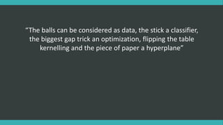 “The balls can be considered as data, the stick a classifier,
the biggest gap trick an optimization, flipping the table
kernelling and the piece of paper a hyperplane”
 