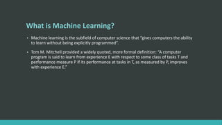 What is Machine Learning?
• Machine learning is the subfield of computer science that “gives computers the ability
to learn without being explicitly programmed”.
• Tom M. Mitchell provided a widely quoted, more formal definition: “A computer
program is said to learn from experience E with respect to some class of tasks T and
performance measure P if its performance at tasks in T, as measured by P, improves
with experience E.”
 