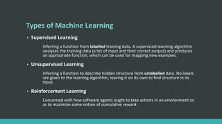 Types of Machine Learning
• Supervised Learning
Inferring a function from labelled training data. A supervised learning algorithm
analyses the training data (a list of input and their correct output) and produces
an appropriate function, which can be used for mapping new examples.
• Unsupervised Learning
Inferring a function to describe hidden structure from unlabelled data. No labels
are given to the learning algorithm, leaving it on its own to find structure in its
input.
• Reinforcement Learning
Concerned with how software agents ought to take actions in an environment so
as to maximize some notion of cumulative reward.
 