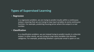 Types of Supervised Learning
• Regression
In a regression problem, we are trying to predict results within a continuous
output, meaning that we are trying to map input variables to some continuous
function. For example, predicting housing prices where the output is a real
number.
• Classification
In a classification problem, we are instead trying to predict results in a discrete
output. In other words, we are trying to map input variables into discrete
categories. For example, predicting whether a particular email is spam or not.
 